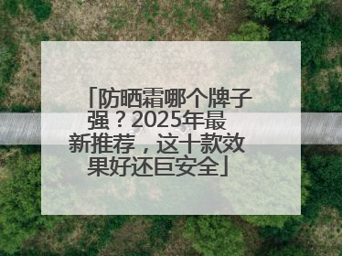 防晒霜哪个牌子强？2025年最新推荐，这十款效果好还巨安全